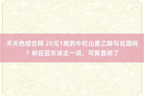 天天色综合网 20元1瓶的牛栏山是乙醇勾兑酒吗？听巨匠东谈主一说，可算显明了