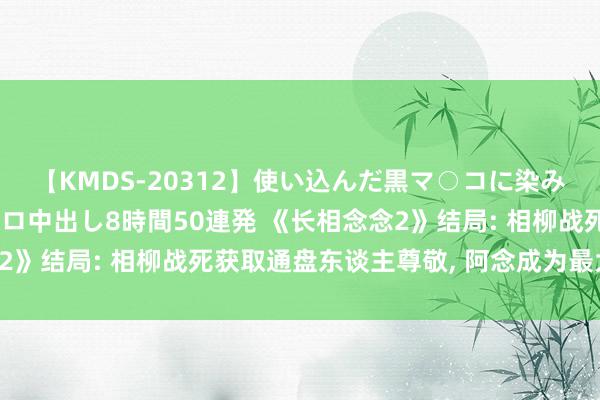 【KMDS-20312】使い込んだ黒マ○コに染み渡る息子の精液ドロドロ中出し8時間50連発 《长相念念2》结局: 相柳战死获取通盘东谈主尊敬, 阿念成为最大赢家!