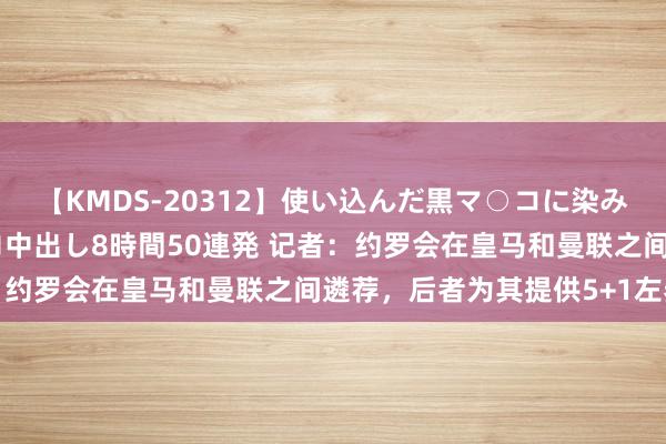 【KMDS-20312】使い込んだ黒マ○コに染み渡る息子の精液ドロドロ中出し8時間50連発 记者：约罗会在皇马和曼联之间遴荐，后者为其提供5+1左券