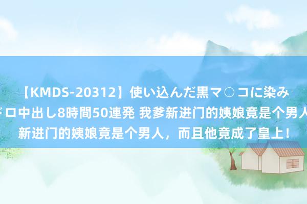 【KMDS-20312】使い込んだ黒マ○コに染み渡る息子の精液ドロドロ中出し8時間50連発 我爹新进门的姨娘竟是个男人，而且他竟成了皇上！