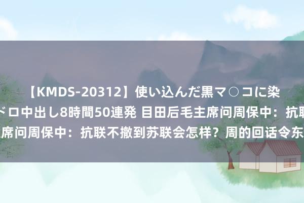 【KMDS-20312】使い込んだ黒マ○コに染み渡る息子の精液ドロドロ中出し8時間50連発 目田后毛主席问周保中：抗联不撤到苏联会怎样？周的回话令东说念主喜爱