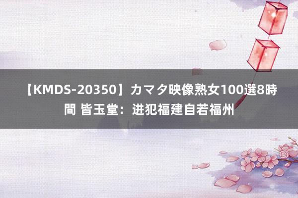 【KMDS-20350】カマタ映像熟女100選8時間 皆玉堂：进犯福建自若福州