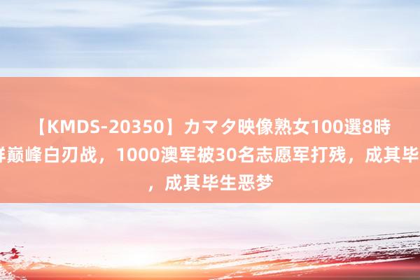 【KMDS-20350】カマタ映像熟女100選8時間 朝鲜巅峰白刃战，1000澳军被30名志愿军打残，成其毕生恶梦