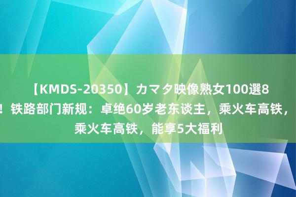 【KMDS-20350】カマタ映像熟女100選8時間 好音尘！铁路部门新规：卓绝60岁老东谈主，乘火车高铁，能享5大福利