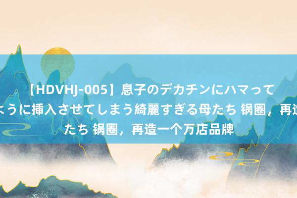 【HDVHJ-005】息子のデカチンにハマってしまい毎日のように挿入させてしまう綺麗すぎる母たち 锅圈，再造一个万店品牌