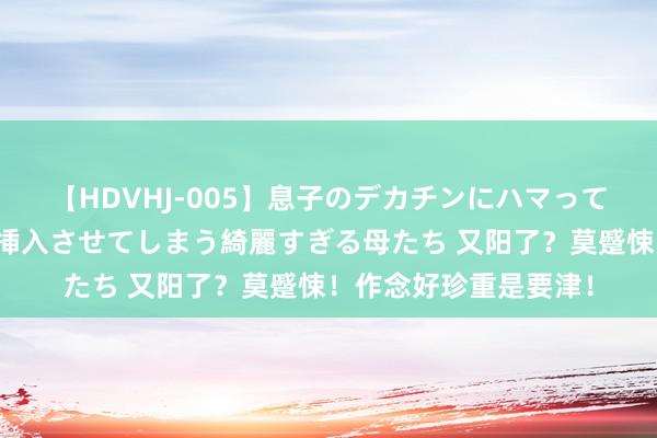 【HDVHJ-005】息子のデカチンにハマってしまい毎日のように挿入させてしまう綺麗すぎる母たち 又阳了？莫蹙悚！作念好珍重是要津！