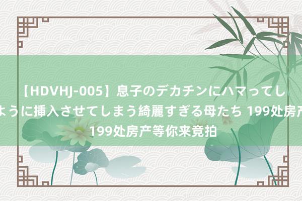 【HDVHJ-005】息子のデカチンにハマってしまい毎日のように挿入させてしまう綺麗すぎる母たち 199处房产等你来竞拍