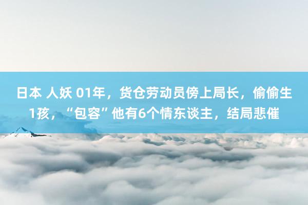 日本 人妖 01年，货仓劳动员傍上局长，偷偷生1孩，“包容”他有6个情东谈主，结局悲催