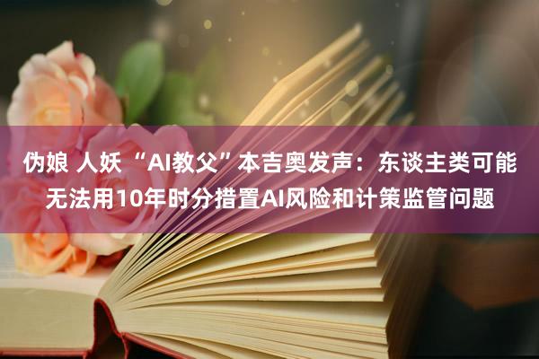 伪娘 人妖 “AI教父”本吉奥发声：东谈主类可能无法用10年时分措置AI风险和计策监管问题