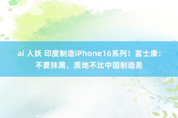 ai 人妖 印度制造iPhone16系列！富士康：不要抹黑，质地不比中国制造差