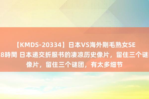 【KMDS-20334】日本VS海外剛毛熟女SEX対決！！40人8時間 日本递交折服书的凄凉历史像片，留住三个谜团，有太多细节