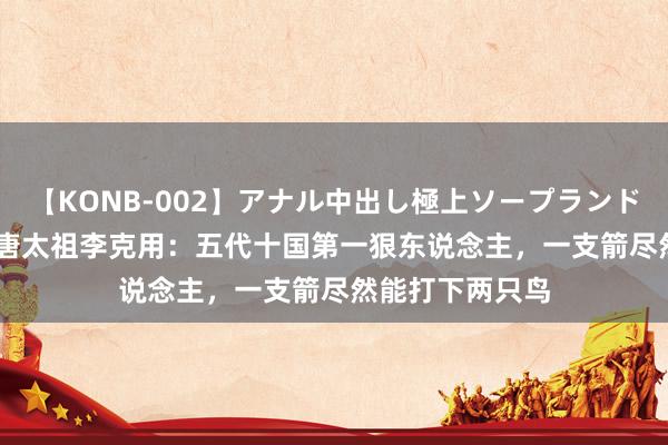 【KONB-002】アナル中出し極上ソープランドBEST4時間 后唐太祖李克用：五代十国第一狠东说念主，一支箭尽然能打下两只鸟