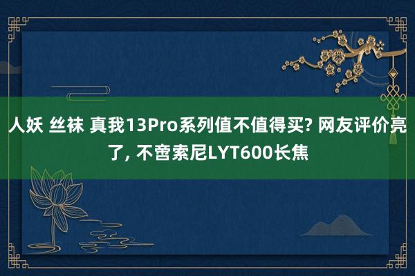 人妖 丝袜 真我13Pro系列值不值得买? 网友评价亮了, 不啻索尼LYT600长焦