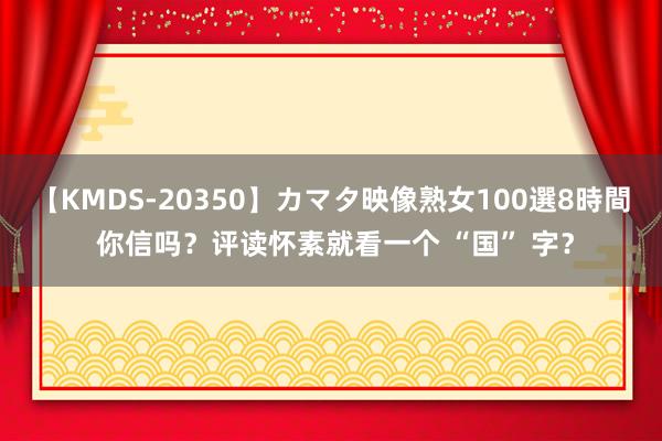 【KMDS-20350】カマタ映像熟女100選8時間 你信吗？评读怀素就看一个 “国” 字？