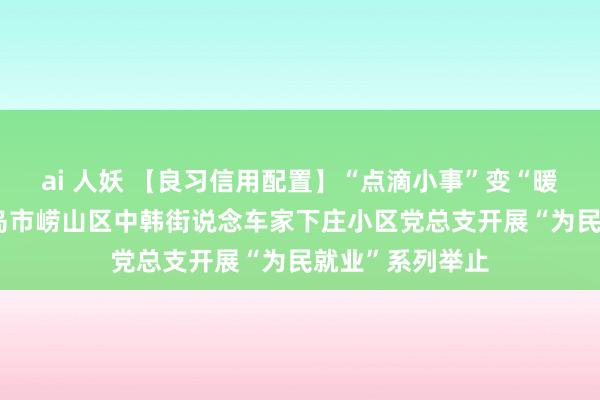 ai 人妖 【良习信用配置】“点滴小事”变“暖心实事”——青岛市崂山区中韩街说念车家下庄小区党总支开展“为民就业”系列举止